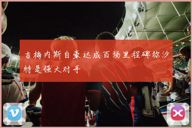 吉梅内斯自豪达成百场里程碑称沙特是强大对手