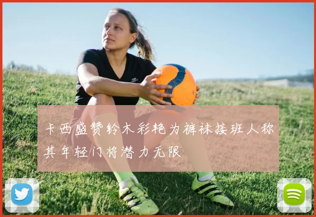 卡西盛赞铃木彩艳为裤袜接班人称其年轻门将潜力无限
