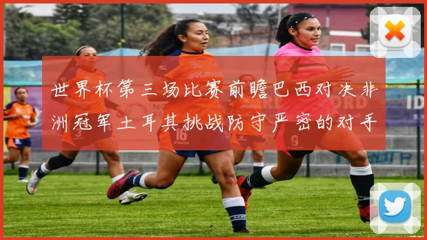 世界杯第三场比赛前瞻巴西对决非洲冠军土耳其挑战防守严密的对手