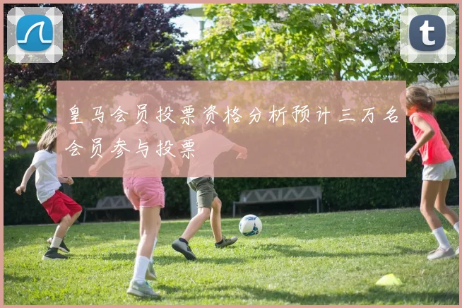 皇马会员投票资格分析预计三万名会员参与投票