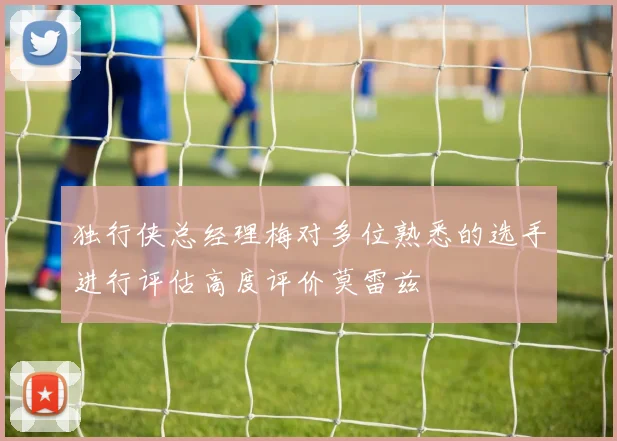 独行侠总经理梅对多位熟悉的选手进行评估高度评价莫雷兹