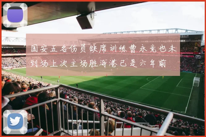国安五名伤员缺席训练曹永竞也未到场上次主场胜海港已是六年前