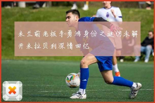 米兰前老板李勇鸿身份之谜仍未解开米拉贝利深情回忆