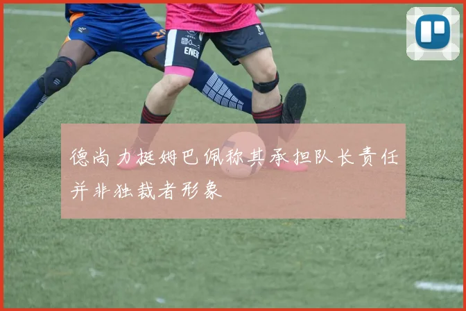 德尚力挺姆巴佩称其承担队长责任并非独裁者形象