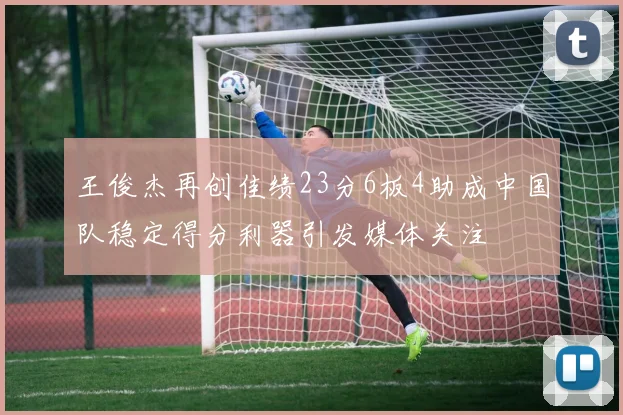 王俊杰再创佳绩23分6板4助成中国队稳定得分利器引发媒体关注