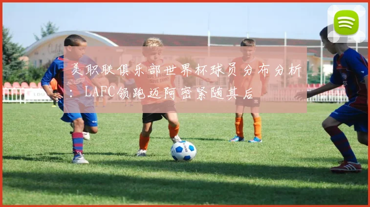 美职联俱乐部世界杯球员分布分析：LAFC领跑迈阿密紧随其后