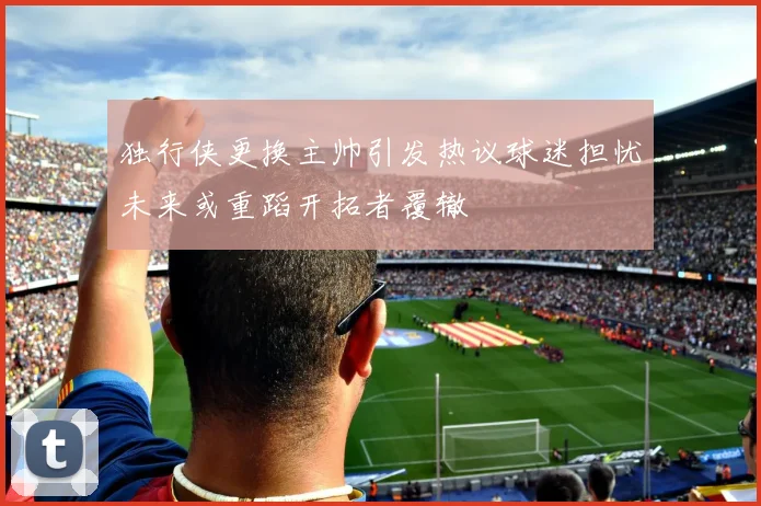 独行侠更换主帅引发热议球迷担忧未来或重蹈开拓者覆辙