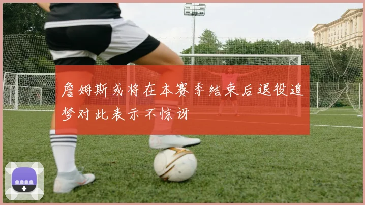 詹姆斯或将在本赛季结束后退役追梦对此表示不惊讶