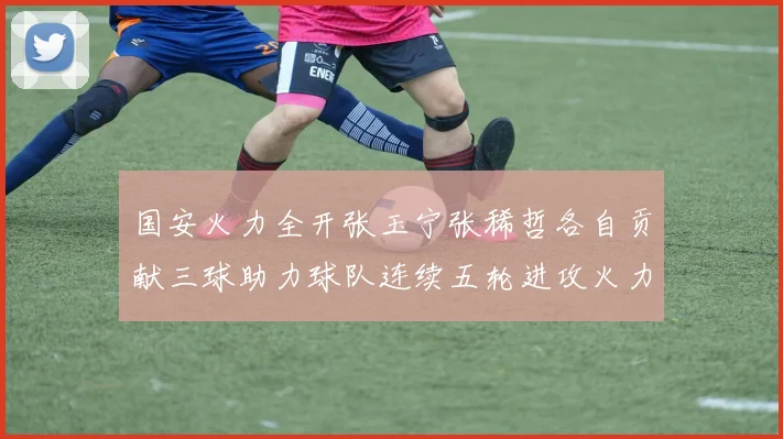 国安火力全开张玉宁张稀哲各自贡献三球助力球队连续五轮进攻火力猛增