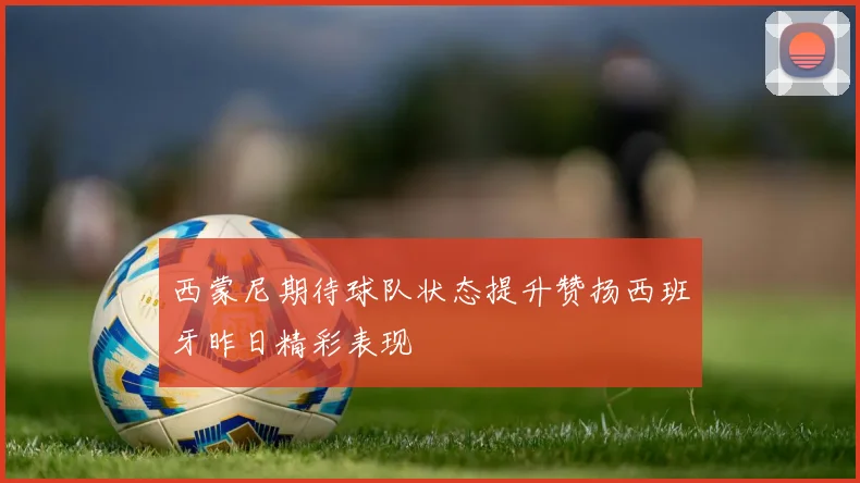 西蒙尼期待球队状态提升赞扬西班牙昨日精彩表现