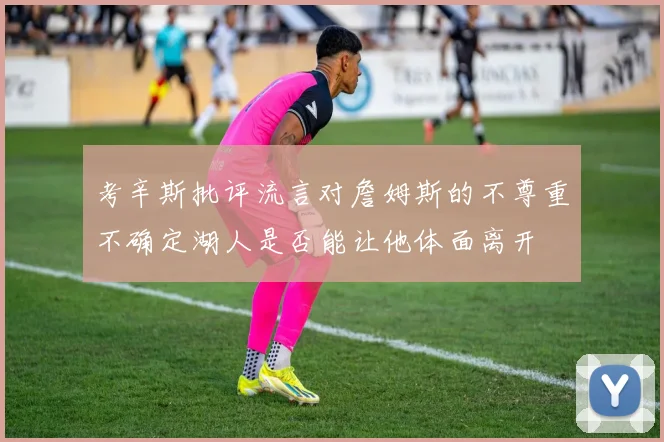 考辛斯批评流言对詹姆斯的不尊重不确定湖人是否能让他体面离开