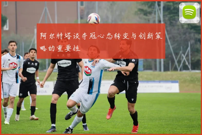 阿尔特塔谈夺冠心态转变与创新策略的重要性