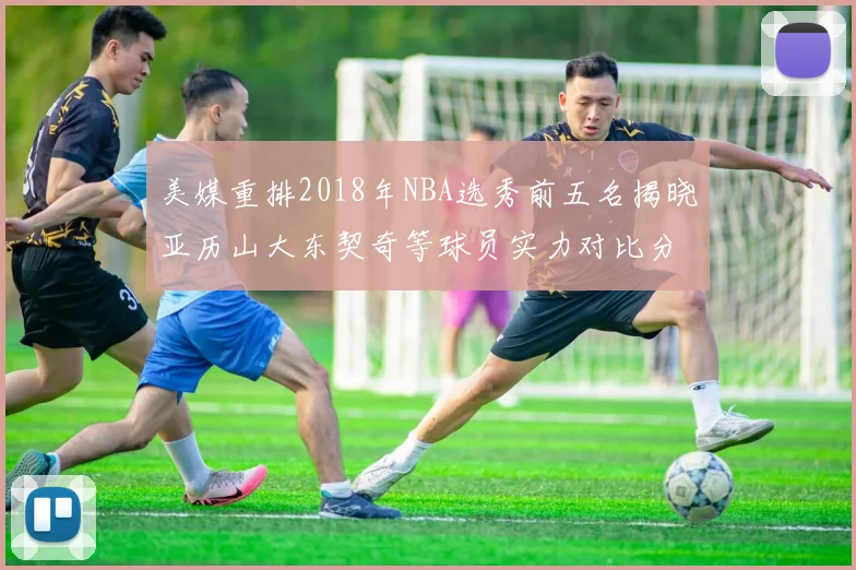 美媒重排2018年NBA选秀前五名揭晓亚历山大东契奇等球员实力对比分析