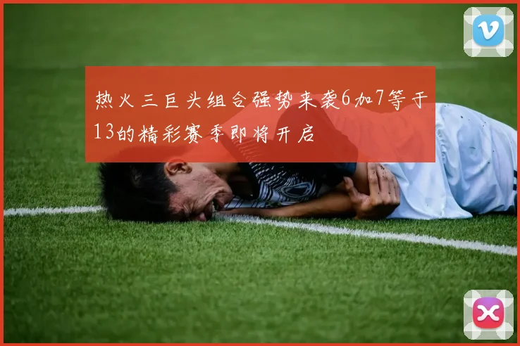 热火三巨头组合强势来袭6加7等于13的精彩赛季即将开启
