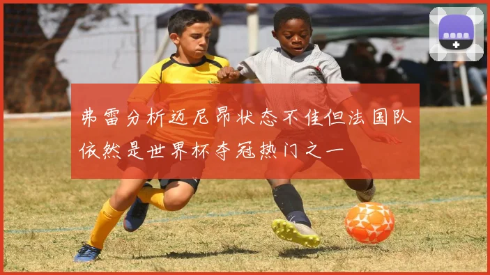 弗雷分析迈尼昂状态不佳但法国队依然是世界杯夺冠热门之一