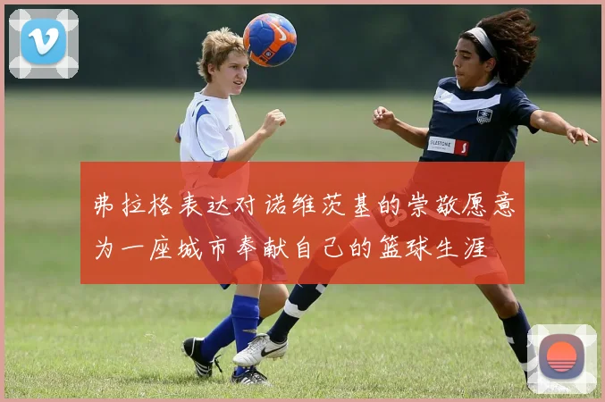 弗拉格表达对诺维茨基的崇敬愿意为一座城市奉献自己的篮球生涯