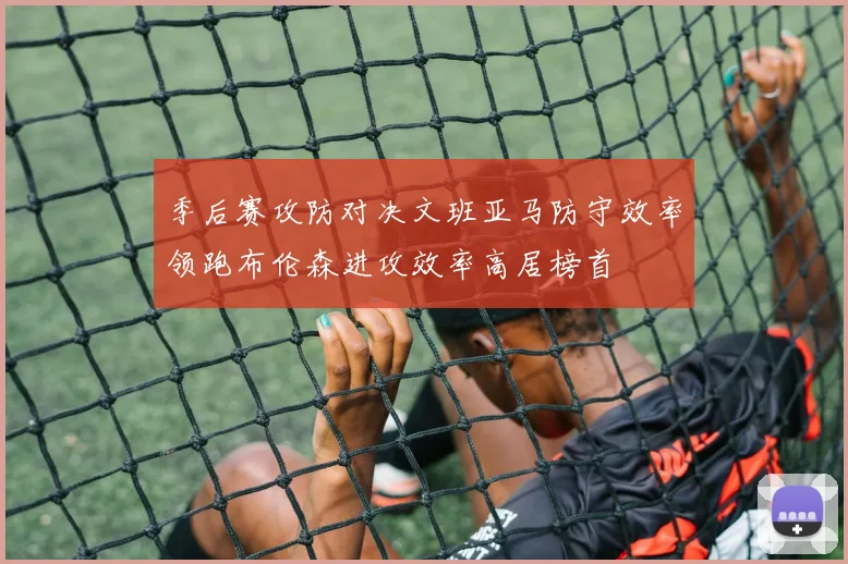 季后赛攻防对决文班亚马防守效率领跑布伦森进攻效率高居榜首