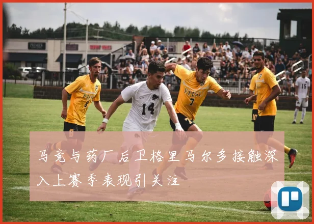 马竞与药厂后卫格里马尔多接触深入上赛季表现引关注