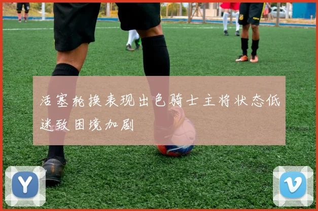 活塞轮换表现出色骑士主将状态低迷致困境加剧