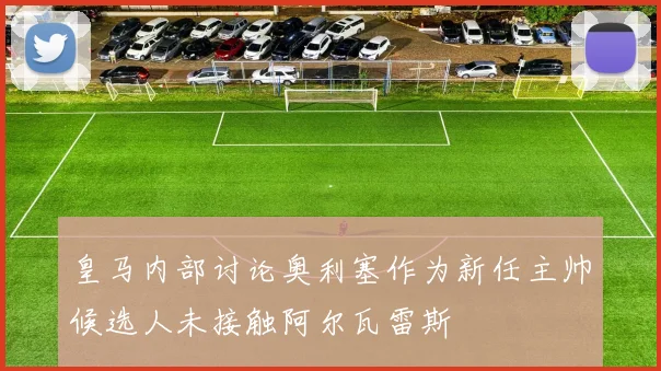 皇马内部讨论奥利塞作为新任主帅候选人未接触阿尔瓦雷斯