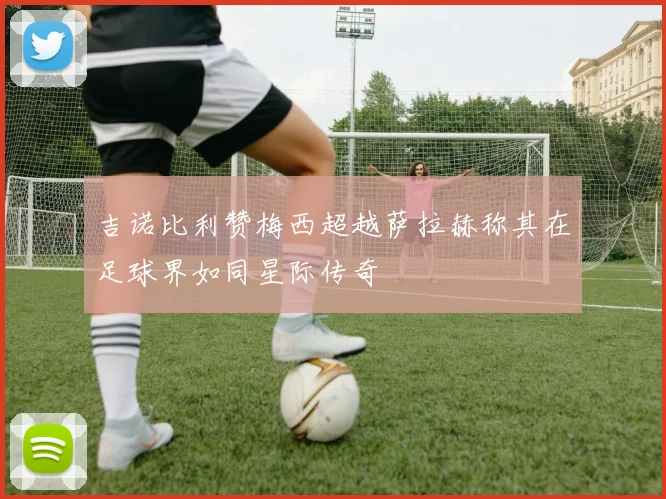 吉诺比利赞梅西超越萨拉赫称其在足球界如同星际传奇