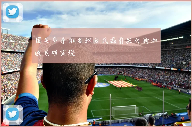 国足争夺排名积分武磊首发对新加坡或难实现