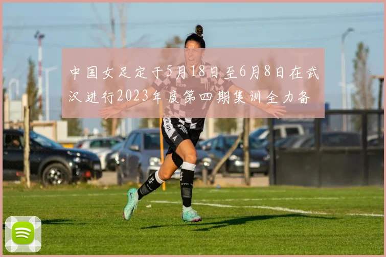 中国女足定于5月18日至6月8日在武汉进行2023年度第四期集训全力备战国际赛事