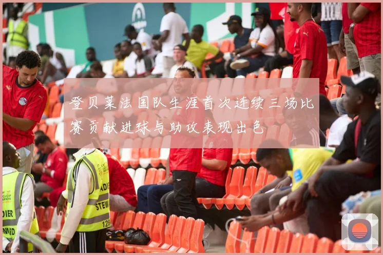 登贝莱法国队生涯首次连续三场比赛贡献进球与助攻表现出色